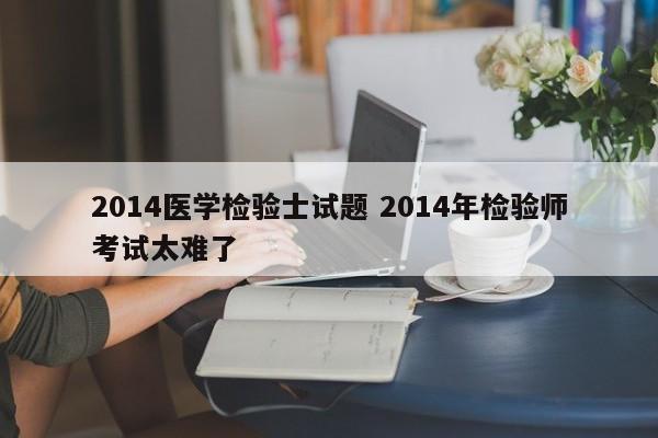 2014医学检验士试题 2014年检验师考试太难了