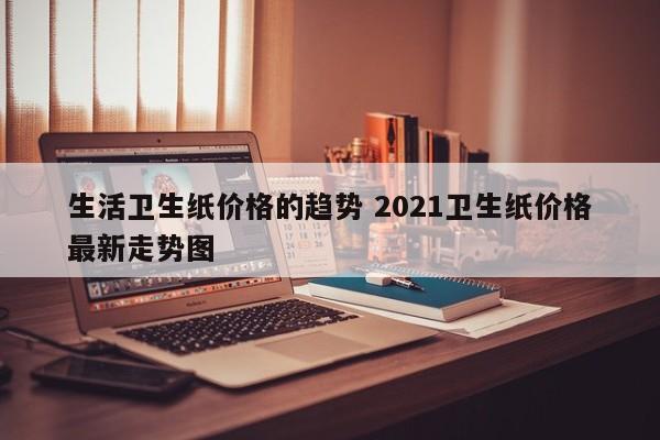 生活卫生纸价格的趋势 2021卫生纸价格最新走势图