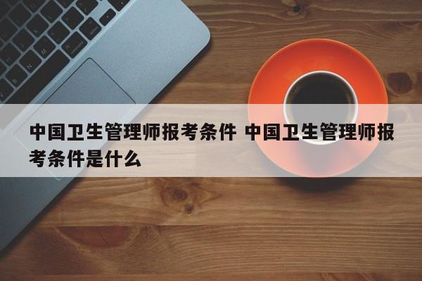 中国卫生管理师报考条件 中国卫生管理师报考条件是什么