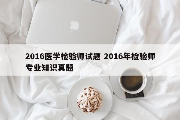 2016医学检验师试题 2016年检验师专业知识真题