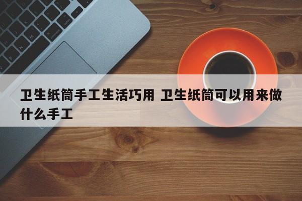 卫生纸筒手工生活巧用 卫生纸筒可以用来做什么手工