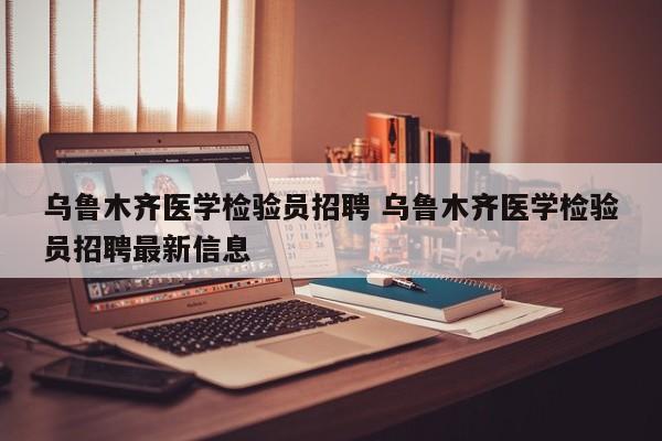 乌鲁木齐医学检验员招聘 乌鲁木齐医学检验员招聘最新信息