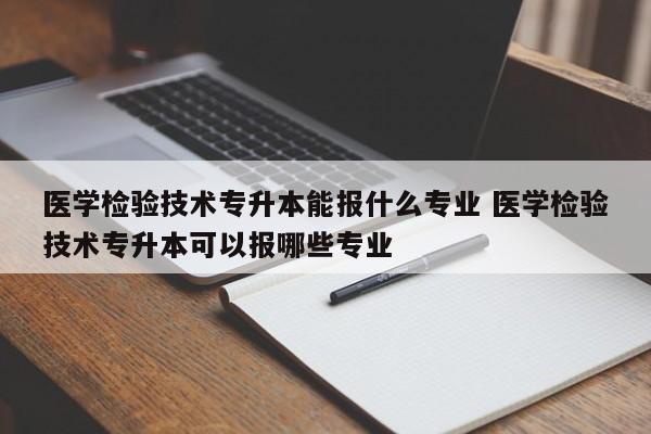 医学检验技术专升本能报什么专业 医学检验技术专升本可以报哪些专业