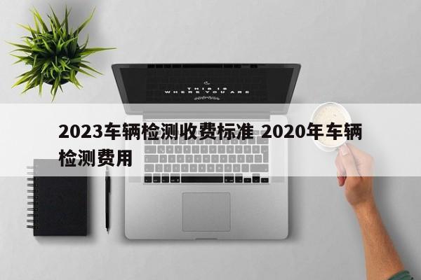 2023车辆检测收费标准 2020年车辆检测费用