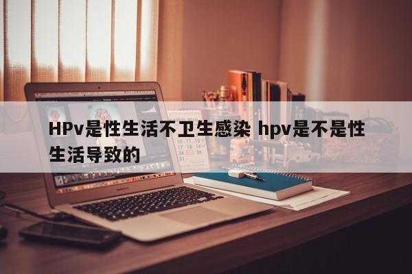 HPv是性生活不卫生感染 hpv是不是性生活导致的