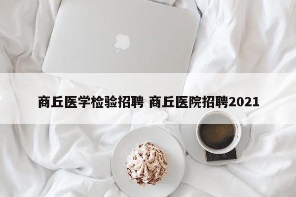 商丘医学检验招聘 商丘医院招聘2021