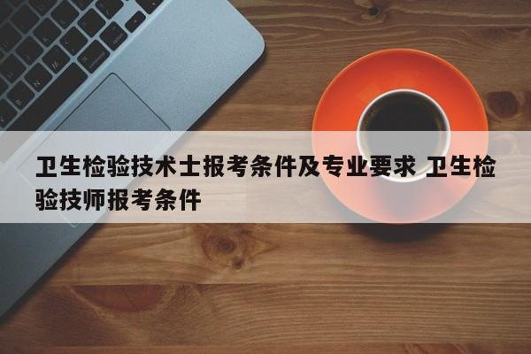 卫生检验技术士报考条件及专业要求 卫生检验技师报考条件