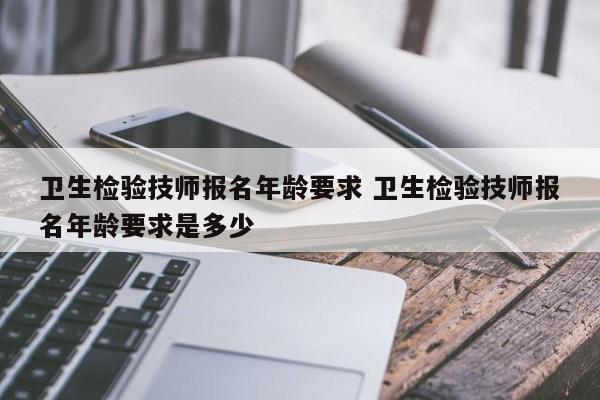 卫生检验技师报名年龄要求 卫生检验技师报名年龄要求是多少