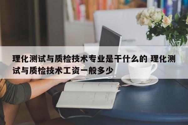 理化测试与质检技术专业是干什么的 理化测试与质检技术工资一般多少