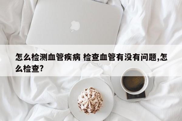 怎么检测血管疾病 检查血管有没有问题,怎么检查?