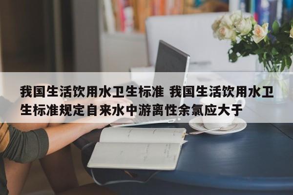 我国生活饮用水卫生标准 我国生活饮用水卫生标准规定自来水中游离性余氯应大于