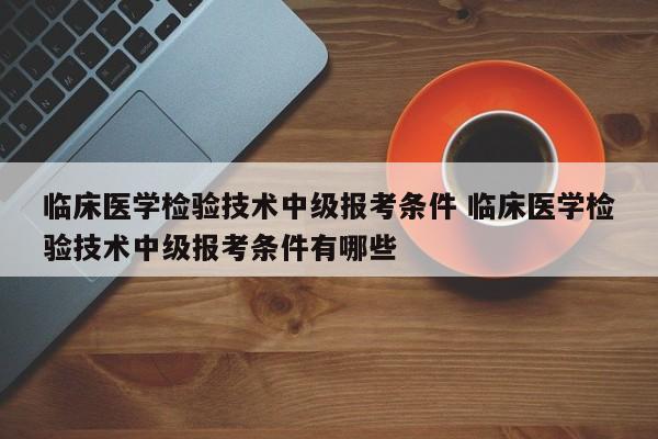 临床医学检验技术中级报考条件 临床医学检验技术中级报考条件有哪些