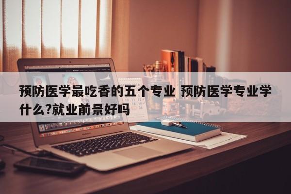 预防医学最吃香的五个专业 预防医学专业学什么?就业前景好吗