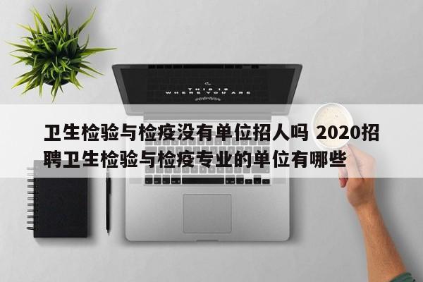 卫生检验与检疫没有单位招人吗 2020招聘卫生检验与检疫专业的单位有哪些