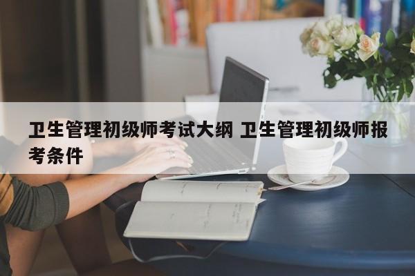 卫生管理初级师考试大纲 卫生管理初级师报考条件