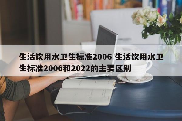 生活饮用水卫生标准2006 生活饮用水卫生标准2006和2022的主要区别