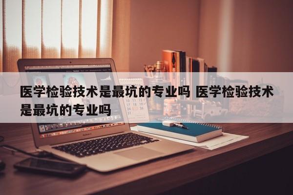 医学检验技术是最坑的专业吗 医学检验技术是最坑的专业吗