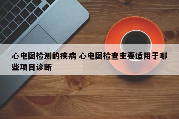 心电图检测的疾病 心电图检查主要适用于哪些项目诊断