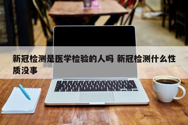 新冠检测是医学检验的人吗 新冠检测什么性质没事