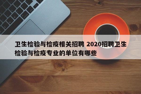 卫生检验与检疫相关招聘 2020招聘卫生检验与检疫专业的单位有哪些