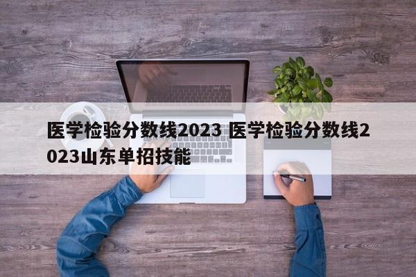 医学检验分数线2023 医学检验分数线2023山东单招技能