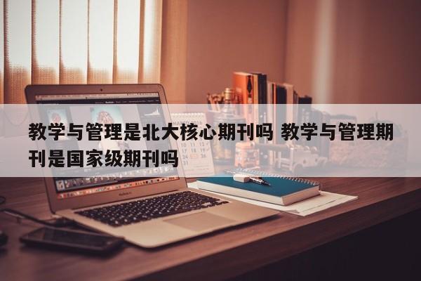 教学与管理是北大核心期刊吗 教学与管理期刊是国家级期刊吗