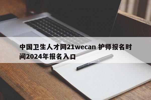 中国卫生人才网21wecan 护师报名时间2024年报名入口