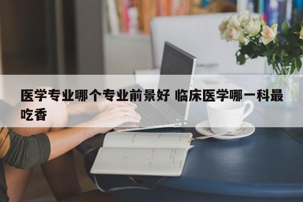 医学专业哪个专业前景好 临床医学哪一科最吃香