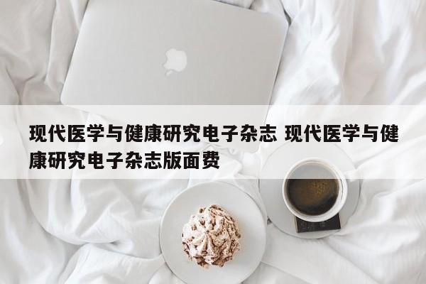 现代医学与健康研究电子杂志 现代医学与健康研究电子杂志版面费