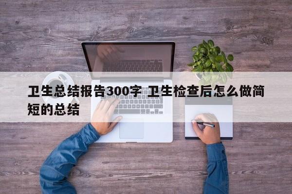 卫生总结报告300字 卫生检查后怎么做简短的总结