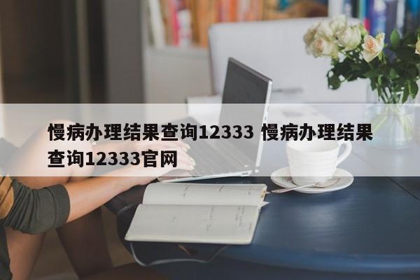 慢病办理结果查询12333 慢病办理结果查询12333官网