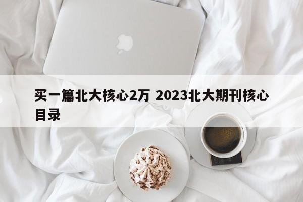 买一篇北大核心2万 2023北大期刊核心目录