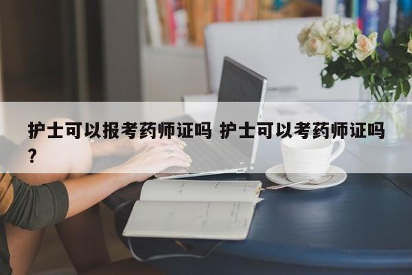 护士可以报考药师证吗 护士可以考药师证吗?