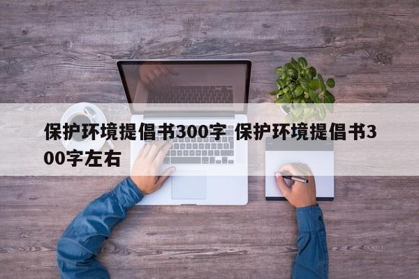 保护环境提倡书300字 保护环境提倡书300字左右