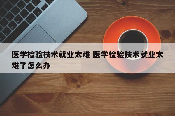 医学检验技术就业太难 医学检验技术就业太难了怎么办