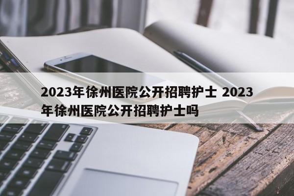 2023年徐州医院公开招聘护士 2023年徐州医院公开招聘护士吗