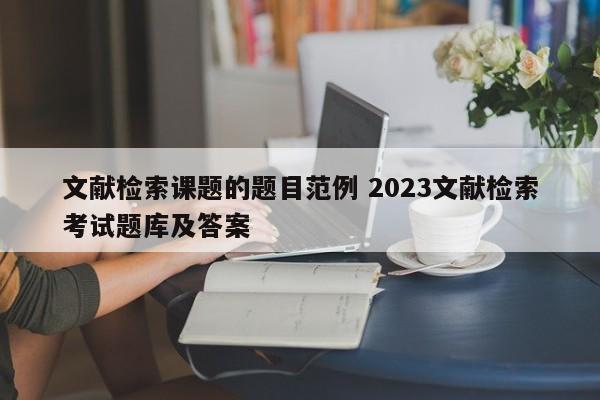 文献检索课题的题目范例 2023文献检索考试题库及答案