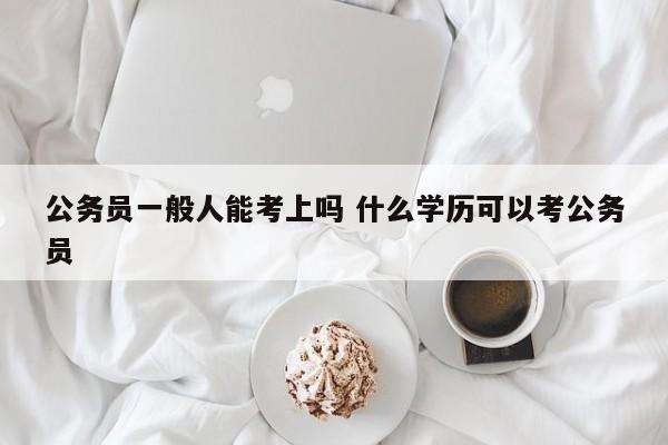 公务员一般人能考上吗 什么学历可以考公务员