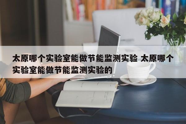 太原哪个实验室能做节能监测实验 太原哪个实验室能做节能监测实验的