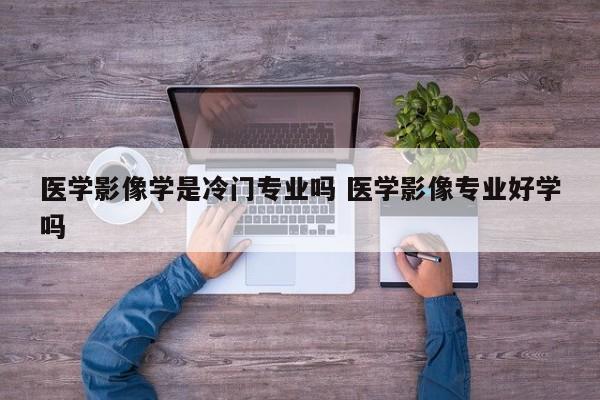 医学影像学是冷门专业吗 医学影像专业好学吗