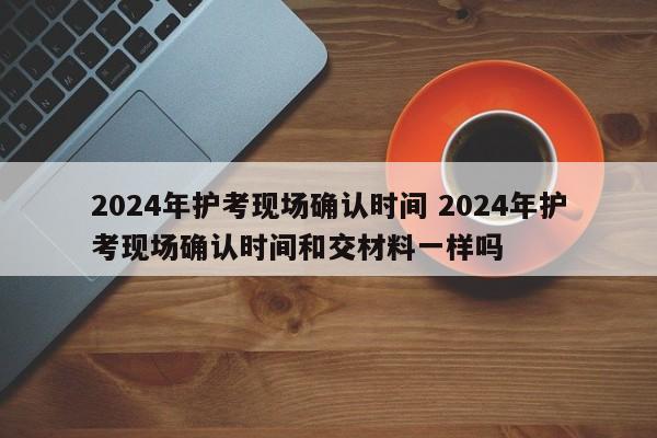 2024年护考现场确认时间 2024年护考现场确认时间和交材料一样吗