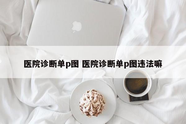 医院诊断单p图 医院诊断单p图违法嘛