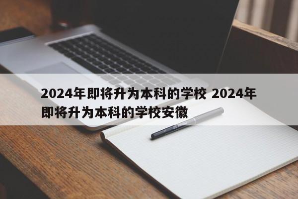 2024年即将升为本科的学校 2024年即将升为本科的学校安徽