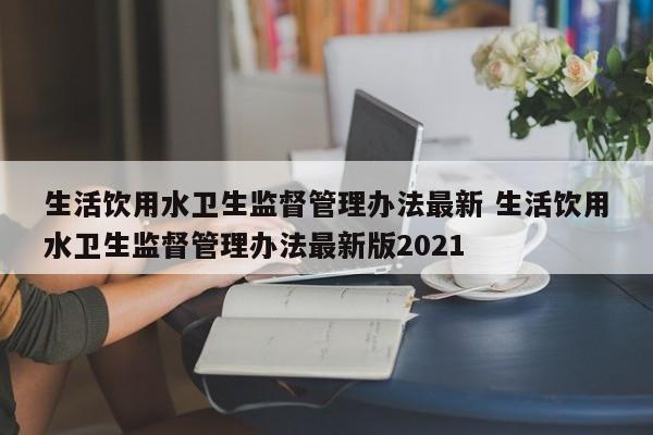 生活饮用水卫生监督管理办法最新 生活饮用水卫生监督管理办法最新版2021