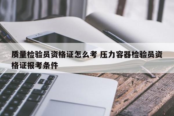 质量检验员资格证怎么考 压力容器检验员资格证报考条件