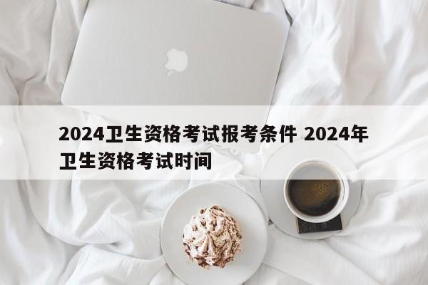 2024卫生资格考试报考条件 2024年卫生资格考试时间