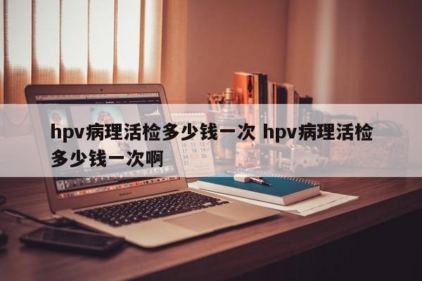 hpv病理活检多少钱一次 hpv病理活检多少钱一次啊