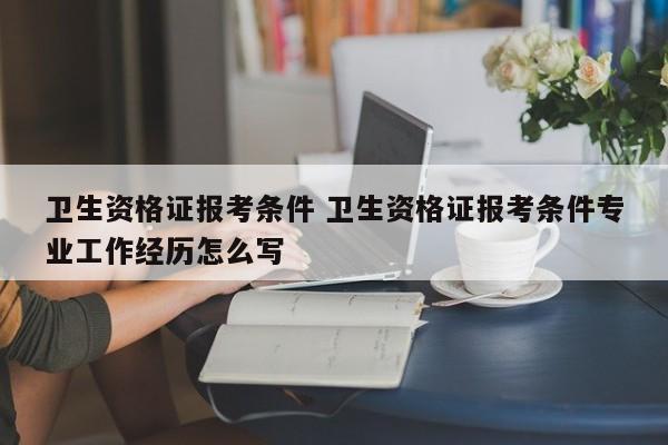 卫生资格证报考条件 卫生资格证报考条件专业工作经历怎么写