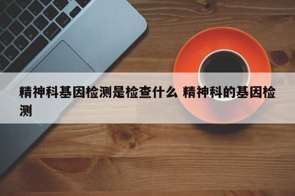 精神科基因检测是检查什么 精神科的基因检测