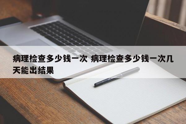 病理检查多少钱一次 病理检查多少钱一次几天能出结果